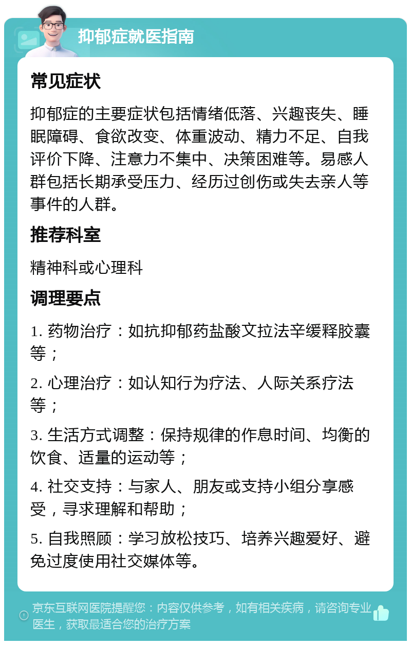 抑郁症就医指南 常见症状 抑郁症的主要症状包括情绪低落、兴趣丧失、睡眠障碍、食欲改变、体重波动、精力不足、自我评价下降、注意力不集中、决策困难等。易感人群包括长期承受压力、经历过创伤或失去亲人等事件的人群。 推荐科室 精神科或心理科 调理要点 1. 药物治疗：如抗抑郁药盐酸文拉法辛缓释胶囊等； 2. 心理治疗：如认知行为疗法、人际关系疗法等； 3. 生活方式调整：保持规律的作息时间、均衡的饮食、适量的运动等； 4. 社交支持：与家人、朋友或支持小组分享感受，寻求理解和帮助； 5. 自我照顾：学习放松技巧、培养兴趣爱好、避免过度使用社交媒体等。