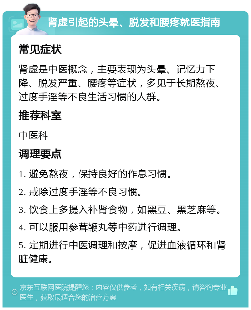 肾虚引起的头晕、脱发和腰疼就医指南 常见症状 肾虚是中医概念，主要表现为头晕、记忆力下降、脱发严重、腰疼等症状，多见于长期熬夜、过度手淫等不良生活习惯的人群。 推荐科室 中医科 调理要点 1. 避免熬夜，保持良好的作息习惯。 2. 戒除过度手淫等不良习惯。 3. 饮食上多摄入补肾食物，如黑豆、黑芝麻等。 4. 可以服用参茸鞭丸等中药进行调理。 5. 定期进行中医调理和按摩，促进血液循环和肾脏健康。