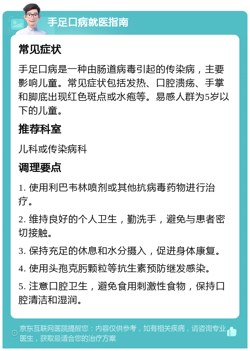 手足口病就医指南 常见症状 手足口病是一种由肠道病毒引起的传染病，主要影响儿童。常见症状包括发热、口腔溃疡、手掌和脚底出现红色斑点或水疱等。易感人群为5岁以下的儿童。 推荐科室 儿科或传染病科 调理要点 1. 使用利巴韦林喷剂或其他抗病毒药物进行治疗。 2. 维持良好的个人卫生，勤洗手，避免与患者密切接触。 3. 保持充足的休息和水分摄入，促进身体康复。 4. 使用头孢克肟颗粒等抗生素预防继发感染。 5. 注意口腔卫生，避免食用刺激性食物，保持口腔清洁和湿润。