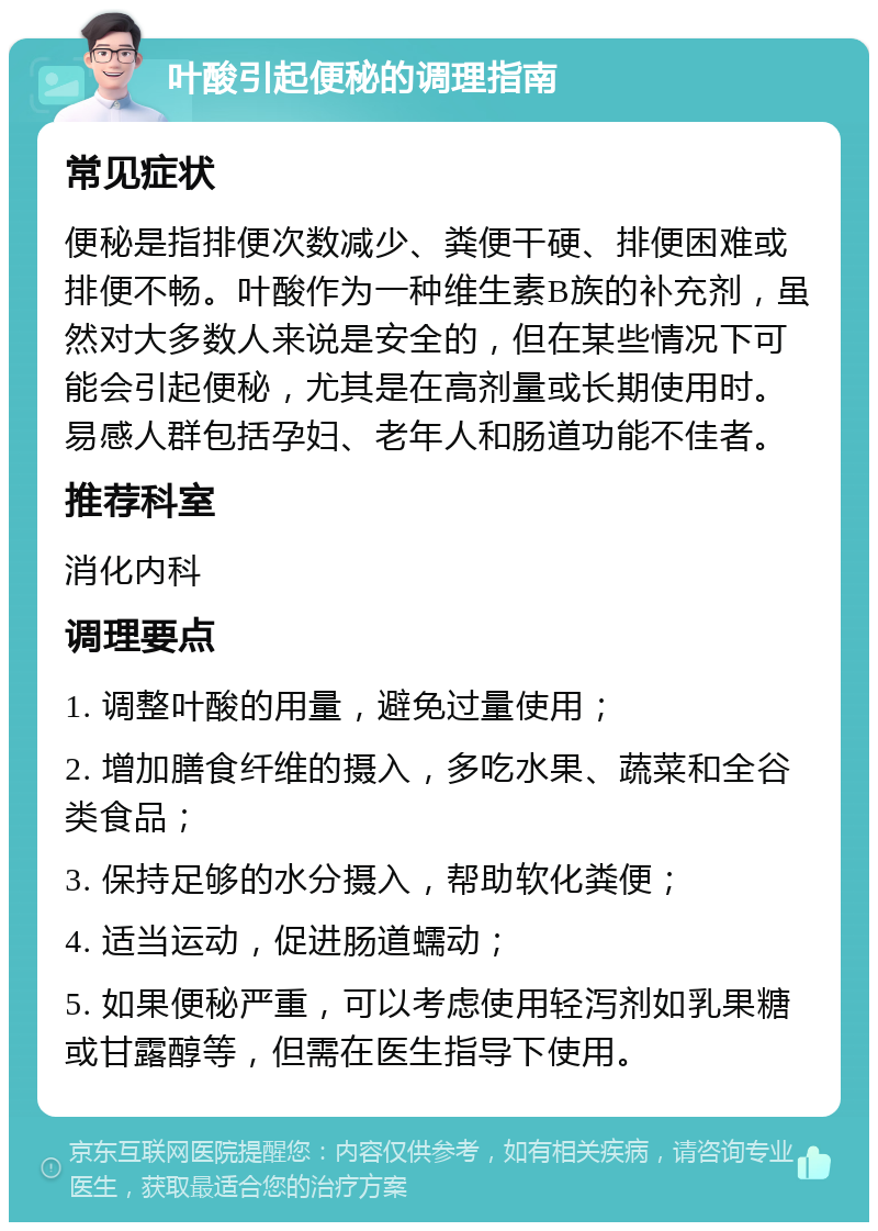 叶酸引起便秘的调理指南 常见症状 便秘是指排便次数减少、粪便干硬、排便困难或排便不畅。叶酸作为一种维生素B族的补充剂，虽然对大多数人来说是安全的，但在某些情况下可能会引起便秘，尤其是在高剂量或长期使用时。易感人群包括孕妇、老年人和肠道功能不佳者。 推荐科室 消化内科 调理要点 1. 调整叶酸的用量，避免过量使用； 2. 增加膳食纤维的摄入，多吃水果、蔬菜和全谷类食品； 3. 保持足够的水分摄入，帮助软化粪便； 4. 适当运动，促进肠道蠕动； 5. 如果便秘严重，可以考虑使用轻泻剂如乳果糖或甘露醇等，但需在医生指导下使用。