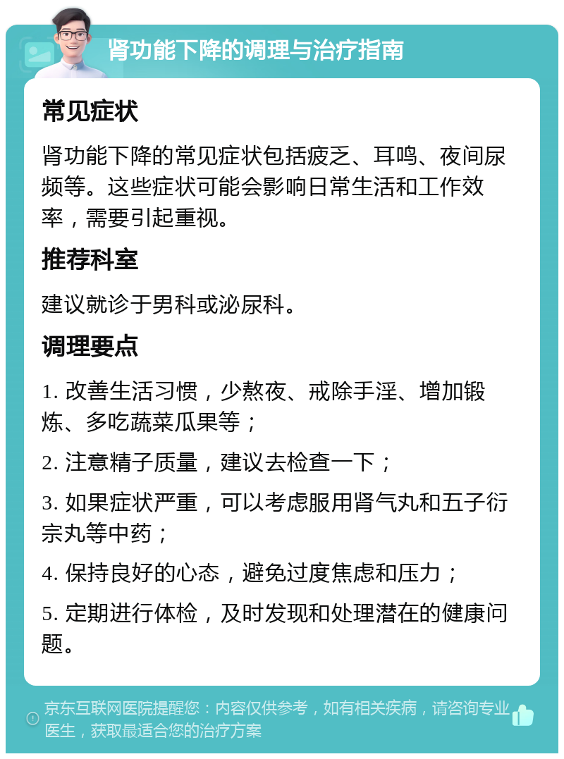 肾功能下降的调理与治疗指南 常见症状 肾功能下降的常见症状包括疲乏、耳鸣、夜间尿频等。这些症状可能会影响日常生活和工作效率，需要引起重视。 推荐科室 建议就诊于男科或泌尿科。 调理要点 1. 改善生活习惯，少熬夜、戒除手淫、增加锻炼、多吃蔬菜瓜果等； 2. 注意精子质量，建议去检查一下； 3. 如果症状严重，可以考虑服用肾气丸和五子衍宗丸等中药； 4. 保持良好的心态，避免过度焦虑和压力； 5. 定期进行体检，及时发现和处理潜在的健康问题。