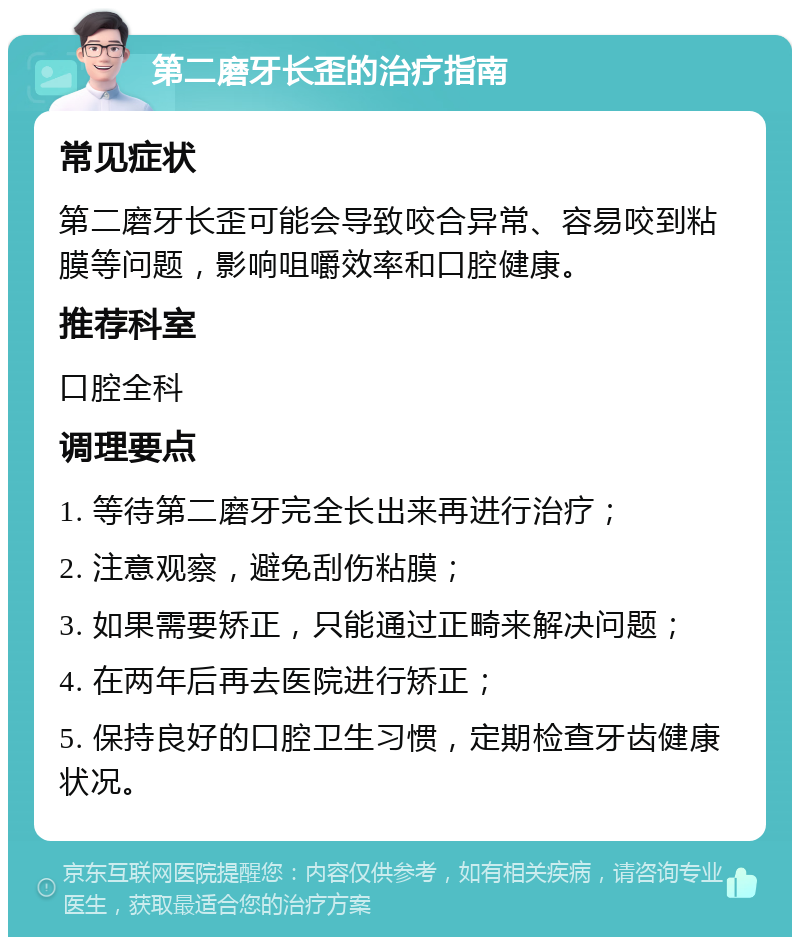 第二磨牙长歪的治疗指南 常见症状 第二磨牙长歪可能会导致咬合异常、容易咬到粘膜等问题，影响咀嚼效率和口腔健康。 推荐科室 口腔全科 调理要点 1. 等待第二磨牙完全长出来再进行治疗； 2. 注意观察，避免刮伤粘膜； 3. 如果需要矫正，只能通过正畸来解决问题； 4. 在两年后再去医院进行矫正； 5. 保持良好的口腔卫生习惯，定期检查牙齿健康状况。