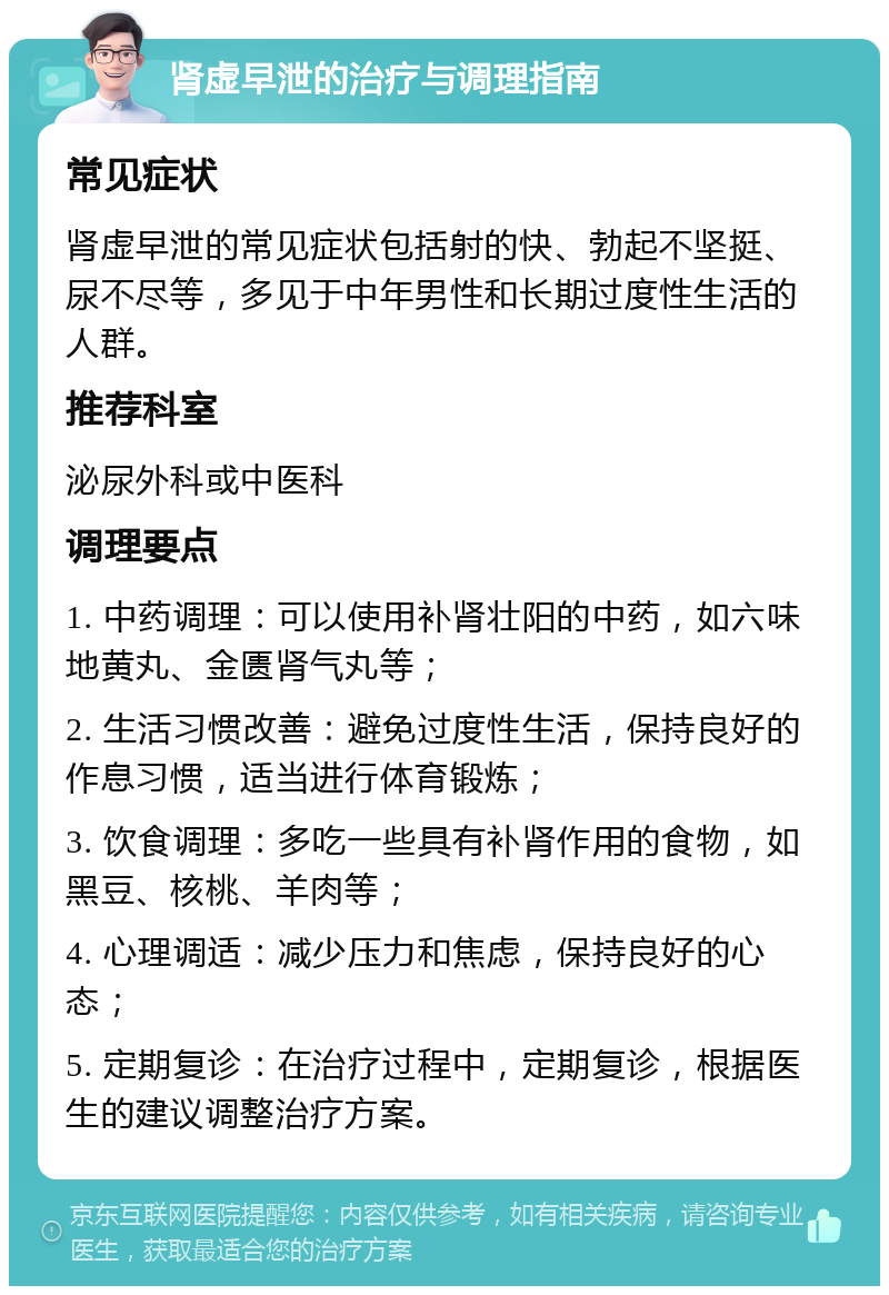 肾虚早泄的治疗与调理指南 常见症状 肾虚早泄的常见症状包括射的快、勃起不坚挺、尿不尽等，多见于中年男性和长期过度性生活的人群。 推荐科室 泌尿外科或中医科 调理要点 1. 中药调理：可以使用补肾壮阳的中药，如六味地黄丸、金匮肾气丸等； 2. 生活习惯改善：避免过度性生活，保持良好的作息习惯，适当进行体育锻炼； 3. 饮食调理：多吃一些具有补肾作用的食物，如黑豆、核桃、羊肉等； 4. 心理调适：减少压力和焦虑，保持良好的心态； 5. 定期复诊：在治疗过程中，定期复诊，根据医生的建议调整治疗方案。