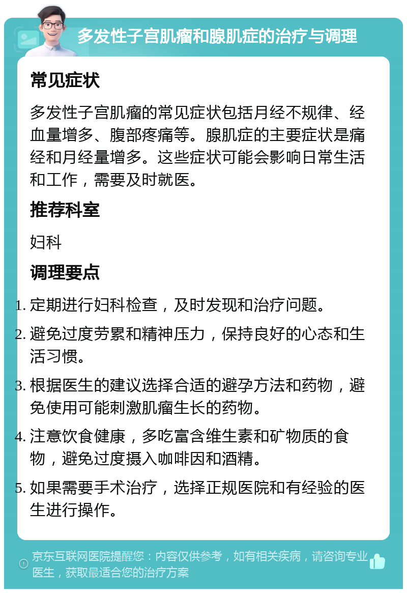 多发性子宫肌瘤和腺肌症的治疗与调理 常见症状 多发性子宫肌瘤的常见症状包括月经不规律、经血量增多、腹部疼痛等。腺肌症的主要症状是痛经和月经量增多。这些症状可能会影响日常生活和工作，需要及时就医。 推荐科室 妇科 调理要点 定期进行妇科检查，及时发现和治疗问题。 避免过度劳累和精神压力，保持良好的心态和生活习惯。 根据医生的建议选择合适的避孕方法和药物，避免使用可能刺激肌瘤生长的药物。 注意饮食健康，多吃富含维生素和矿物质的食物，避免过度摄入咖啡因和酒精。 如果需要手术治疗，选择正规医院和有经验的医生进行操作。