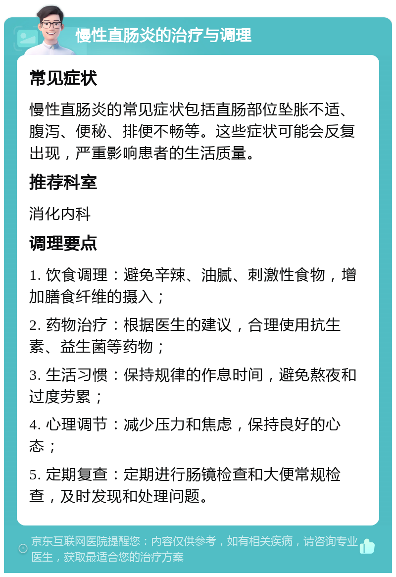 慢性直肠炎的治疗与调理 常见症状 慢性直肠炎的常见症状包括直肠部位坠胀不适、腹泻、便秘、排便不畅等。这些症状可能会反复出现，严重影响患者的生活质量。 推荐科室 消化内科 调理要点 1. 饮食调理：避免辛辣、油腻、刺激性食物，增加膳食纤维的摄入； 2. 药物治疗：根据医生的建议，合理使用抗生素、益生菌等药物； 3. 生活习惯：保持规律的作息时间，避免熬夜和过度劳累； 4. 心理调节：减少压力和焦虑，保持良好的心态； 5. 定期复查：定期进行肠镜检查和大便常规检查，及时发现和处理问题。