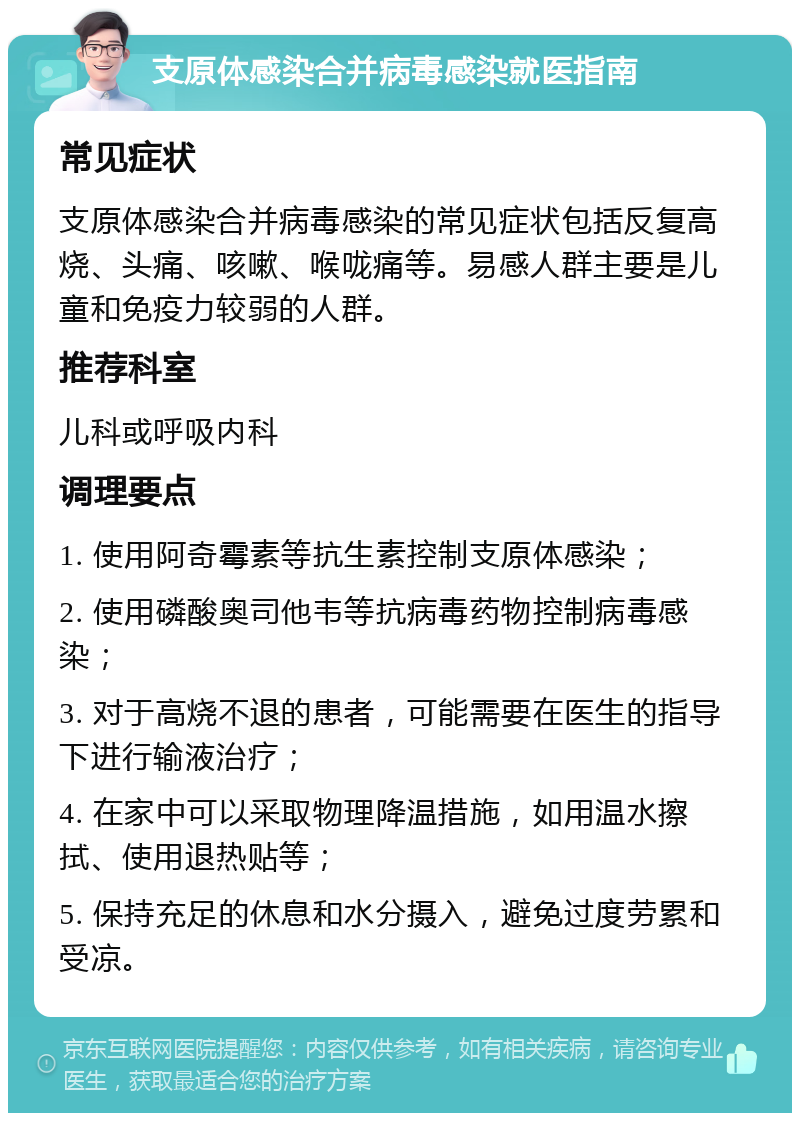 支原体感染合并病毒感染就医指南 常见症状 支原体感染合并病毒感染的常见症状包括反复高烧、头痛、咳嗽、喉咙痛等。易感人群主要是儿童和免疫力较弱的人群。 推荐科室 儿科或呼吸内科 调理要点 1. 使用阿奇霉素等抗生素控制支原体感染； 2. 使用磷酸奥司他韦等抗病毒药物控制病毒感染； 3. 对于高烧不退的患者，可能需要在医生的指导下进行输液治疗； 4. 在家中可以采取物理降温措施，如用温水擦拭、使用退热贴等； 5. 保持充足的休息和水分摄入，避免过度劳累和受凉。