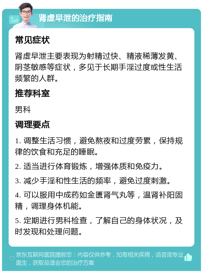 肾虚早泄的治疗指南 常见症状 肾虚早泄主要表现为射精过快、精液稀薄发黄、阴茎敏感等症状，多见于长期手淫过度或性生活频繁的人群。 推荐科室 男科 调理要点 1. 调整生活习惯，避免熬夜和过度劳累，保持规律的饮食和充足的睡眠。 2. 适当进行体育锻炼，增强体质和免疫力。 3. 减少手淫和性生活的频率，避免过度刺激。 4. 可以服用中成药如金匮肾气丸等，温肾补阳固精，调理身体机能。 5. 定期进行男科检查，了解自己的身体状况，及时发现和处理问题。