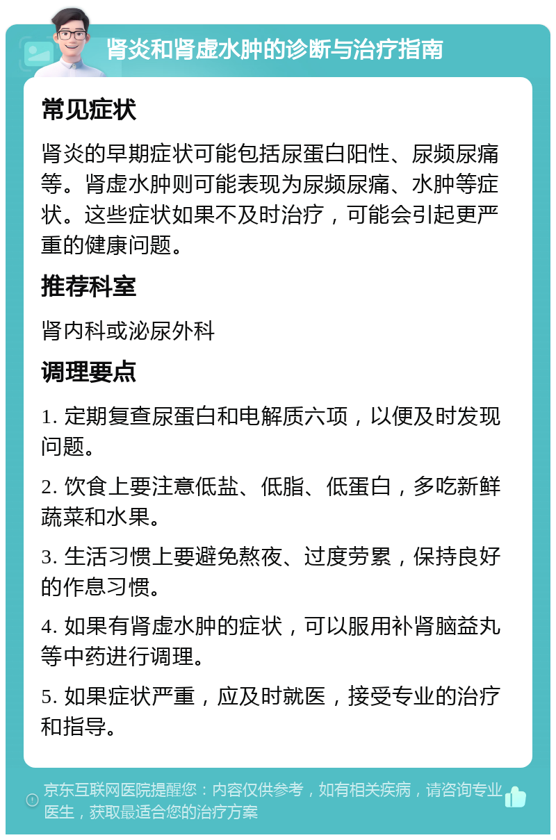 肾炎和肾虚水肿的诊断与治疗指南 常见症状 肾炎的早期症状可能包括尿蛋白阳性、尿频尿痛等。肾虚水肿则可能表现为尿频尿痛、水肿等症状。这些症状如果不及时治疗，可能会引起更严重的健康问题。 推荐科室 肾内科或泌尿外科 调理要点 1. 定期复查尿蛋白和电解质六项，以便及时发现问题。 2. 饮食上要注意低盐、低脂、低蛋白，多吃新鲜蔬菜和水果。 3. 生活习惯上要避免熬夜、过度劳累，保持良好的作息习惯。 4. 如果有肾虚水肿的症状，可以服用补肾脑益丸等中药进行调理。 5. 如果症状严重，应及时就医，接受专业的治疗和指导。