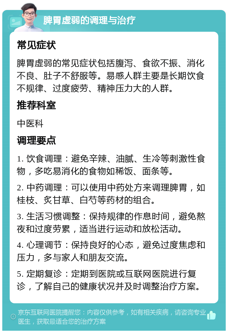 脾胃虚弱的调理与治疗 常见症状 脾胃虚弱的常见症状包括腹泻、食欲不振、消化不良、肚子不舒服等。易感人群主要是长期饮食不规律、过度疲劳、精神压力大的人群。 推荐科室 中医科 调理要点 1. 饮食调理：避免辛辣、油腻、生冷等刺激性食物，多吃易消化的食物如稀饭、面条等。 2. 中药调理：可以使用中药处方来调理脾胃，如桂枝、炙甘草、白芍等药材的组合。 3. 生活习惯调整：保持规律的作息时间，避免熬夜和过度劳累，适当进行运动和放松活动。 4. 心理调节：保持良好的心态，避免过度焦虑和压力，多与家人和朋友交流。 5. 定期复诊：定期到医院或互联网医院进行复诊，了解自己的健康状况并及时调整治疗方案。