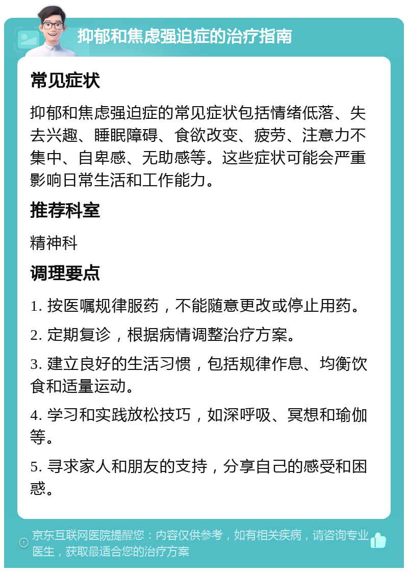 抑郁和焦虑强迫症的治疗指南 常见症状 抑郁和焦虑强迫症的常见症状包括情绪低落、失去兴趣、睡眠障碍、食欲改变、疲劳、注意力不集中、自卑感、无助感等。这些症状可能会严重影响日常生活和工作能力。 推荐科室 精神科 调理要点 1. 按医嘱规律服药，不能随意更改或停止用药。 2. 定期复诊，根据病情调整治疗方案。 3. 建立良好的生活习惯，包括规律作息、均衡饮食和适量运动。 4. 学习和实践放松技巧，如深呼吸、冥想和瑜伽等。 5. 寻求家人和朋友的支持，分享自己的感受和困惑。