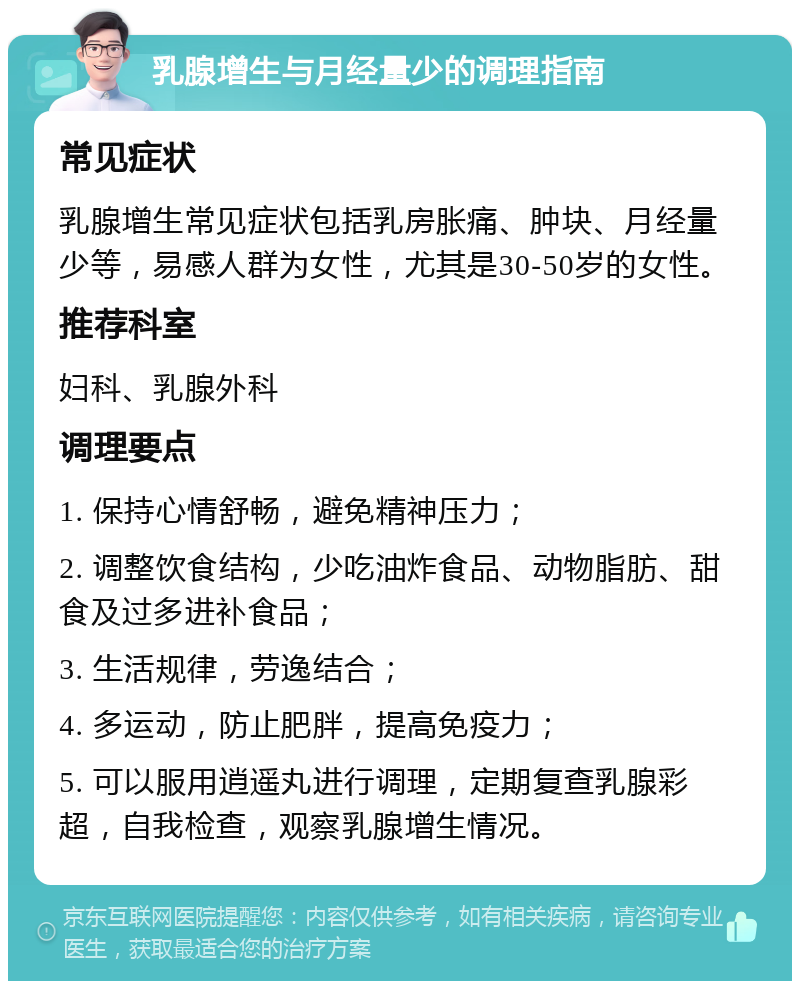 乳腺增生与月经量少的调理指南 常见症状 乳腺增生常见症状包括乳房胀痛、肿块、月经量少等，易感人群为女性，尤其是30-50岁的女性。 推荐科室 妇科、乳腺外科 调理要点 1. 保持心情舒畅，避免精神压力； 2. 调整饮食结构，少吃油炸食品、动物脂肪、甜食及过多进补食品； 3. 生活规律，劳逸结合； 4. 多运动，防止肥胖，提高免疫力； 5. 可以服用逍遥丸进行调理，定期复查乳腺彩超，自我检查，观察乳腺增生情况。