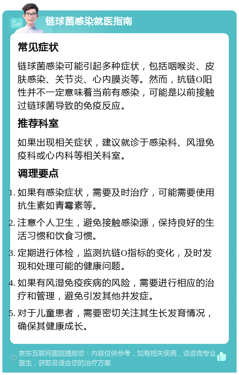 链球菌感染就医指南 常见症状 链球菌感染可能引起多种症状，包括咽喉炎、皮肤感染、关节炎、心内膜炎等。然而，抗链O阳性并不一定意味着当前有感染，可能是以前接触过链球菌导致的免疫反应。 推荐科室 如果出现相关症状，建议就诊于感染科、风湿免疫科或心内科等相关科室。 调理要点 如果有感染症状，需要及时治疗，可能需要使用抗生素如青霉素等。 注意个人卫生，避免接触感染源，保持良好的生活习惯和饮食习惯。 定期进行体检，监测抗链O指标的变化，及时发现和处理可能的健康问题。 如果有风湿免疫疾病的风险，需要进行相应的治疗和管理，避免引发其他并发症。 对于儿童患者，需要密切关注其生长发育情况，确保其健康成长。