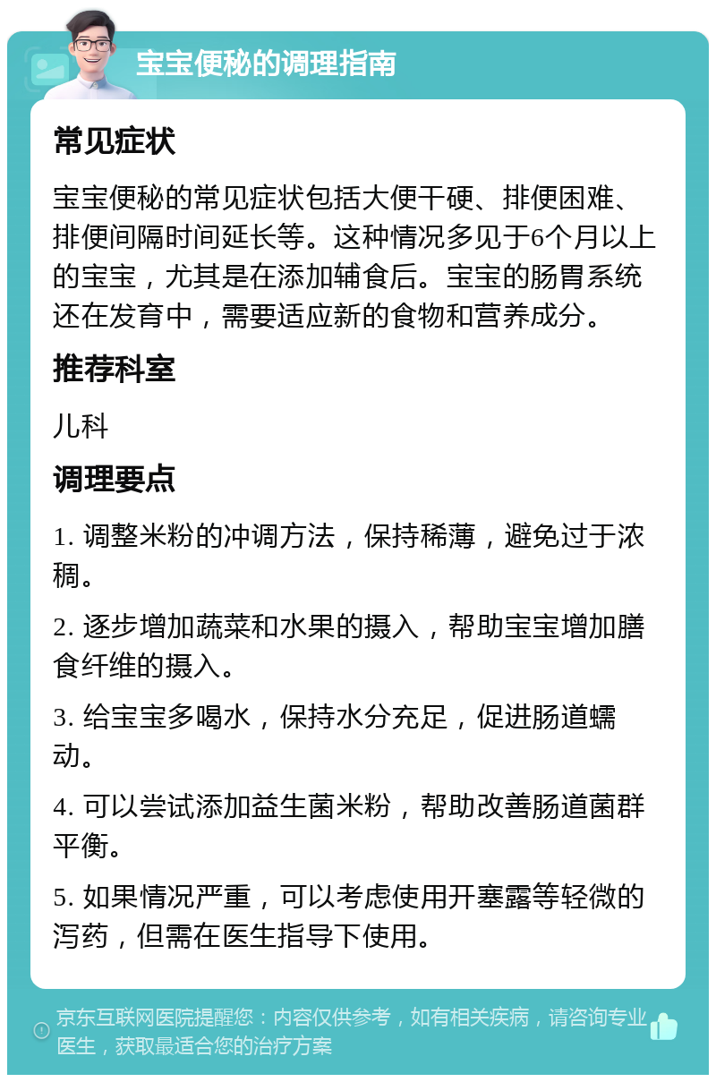 宝宝便秘的调理指南 常见症状 宝宝便秘的常见症状包括大便干硬、排便困难、排便间隔时间延长等。这种情况多见于6个月以上的宝宝，尤其是在添加辅食后。宝宝的肠胃系统还在发育中，需要适应新的食物和营养成分。 推荐科室 儿科 调理要点 1. 调整米粉的冲调方法，保持稀薄，避免过于浓稠。 2. 逐步增加蔬菜和水果的摄入，帮助宝宝增加膳食纤维的摄入。 3. 给宝宝多喝水，保持水分充足，促进肠道蠕动。 4. 可以尝试添加益生菌米粉，帮助改善肠道菌群平衡。 5. 如果情况严重，可以考虑使用开塞露等轻微的泻药，但需在医生指导下使用。