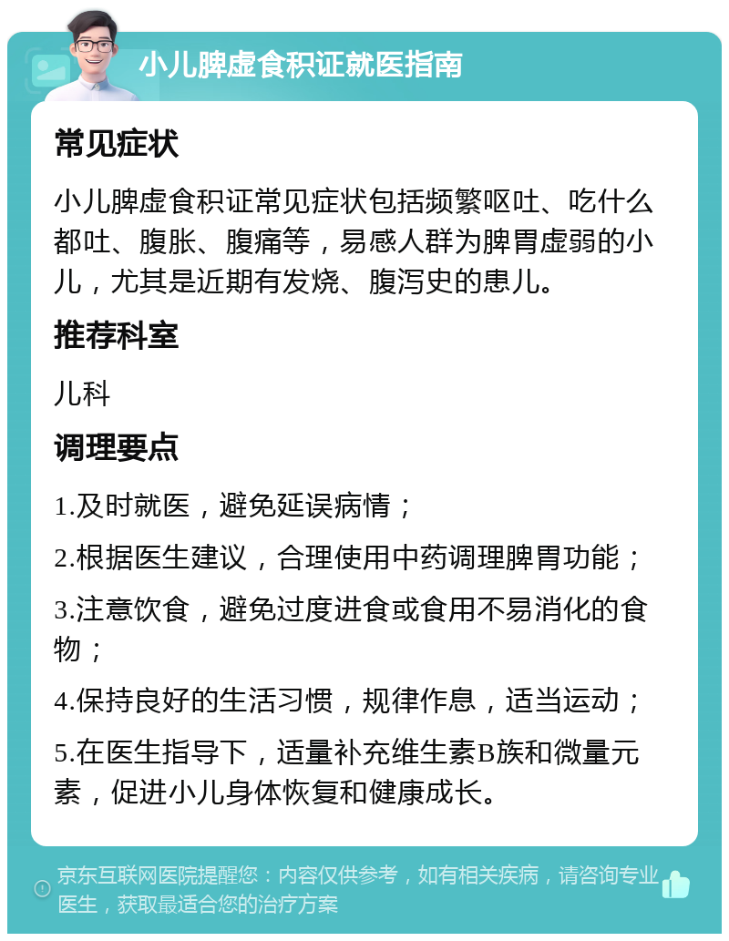 小儿脾虚食积证就医指南 常见症状 小儿脾虚食积证常见症状包括频繁呕吐、吃什么都吐、腹胀、腹痛等，易感人群为脾胃虚弱的小儿，尤其是近期有发烧、腹泻史的患儿。 推荐科室 儿科 调理要点 1.及时就医，避免延误病情； 2.根据医生建议，合理使用中药调理脾胃功能； 3.注意饮食，避免过度进食或食用不易消化的食物； 4.保持良好的生活习惯，规律作息，适当运动； 5.在医生指导下，适量补充维生素B族和微量元素，促进小儿身体恢复和健康成长。