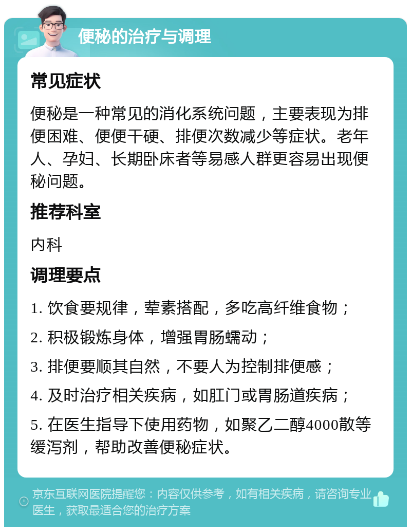 便秘的治疗与调理 常见症状 便秘是一种常见的消化系统问题，主要表现为排便困难、便便干硬、排便次数减少等症状。老年人、孕妇、长期卧床者等易感人群更容易出现便秘问题。 推荐科室 内科 调理要点 1. 饮食要规律，荤素搭配，多吃高纤维食物； 2. 积极锻炼身体，增强胃肠蠕动； 3. 排便要顺其自然，不要人为控制排便感； 4. 及时治疗相关疾病，如肛门或胃肠道疾病； 5. 在医生指导下使用药物，如聚乙二醇4000散等缓泻剂，帮助改善便秘症状。