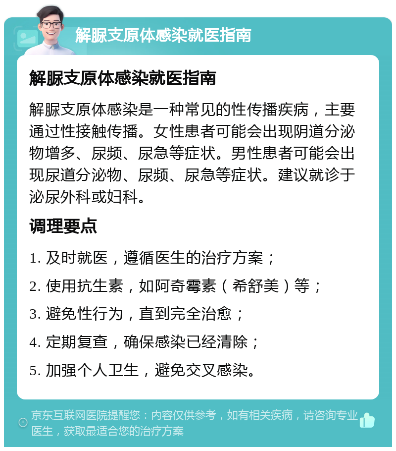 解脲支原体感染就医指南 解脲支原体感染就医指南 解脲支原体感染是一种常见的性传播疾病，主要通过性接触传播。女性患者可能会出现阴道分泌物增多、尿频、尿急等症状。男性患者可能会出现尿道分泌物、尿频、尿急等症状。建议就诊于泌尿外科或妇科。 调理要点 1. 及时就医，遵循医生的治疗方案； 2. 使用抗生素，如阿奇霉素（希舒美）等； 3. 避免性行为，直到完全治愈； 4. 定期复查，确保感染已经清除； 5. 加强个人卫生，避免交叉感染。