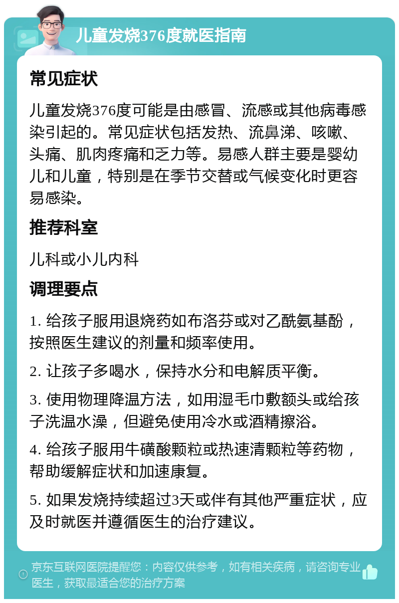 儿童发烧376度就医指南 常见症状 儿童发烧376度可能是由感冒、流感或其他病毒感染引起的。常见症状包括发热、流鼻涕、咳嗽、头痛、肌肉疼痛和乏力等。易感人群主要是婴幼儿和儿童，特别是在季节交替或气候变化时更容易感染。 推荐科室 儿科或小儿内科 调理要点 1. 给孩子服用退烧药如布洛芬或对乙酰氨基酚，按照医生建议的剂量和频率使用。 2. 让孩子多喝水，保持水分和电解质平衡。 3. 使用物理降温方法，如用湿毛巾敷额头或给孩子洗温水澡，但避免使用冷水或酒精擦浴。 4. 给孩子服用牛磺酸颗粒或热速清颗粒等药物，帮助缓解症状和加速康复。 5. 如果发烧持续超过3天或伴有其他严重症状，应及时就医并遵循医生的治疗建议。