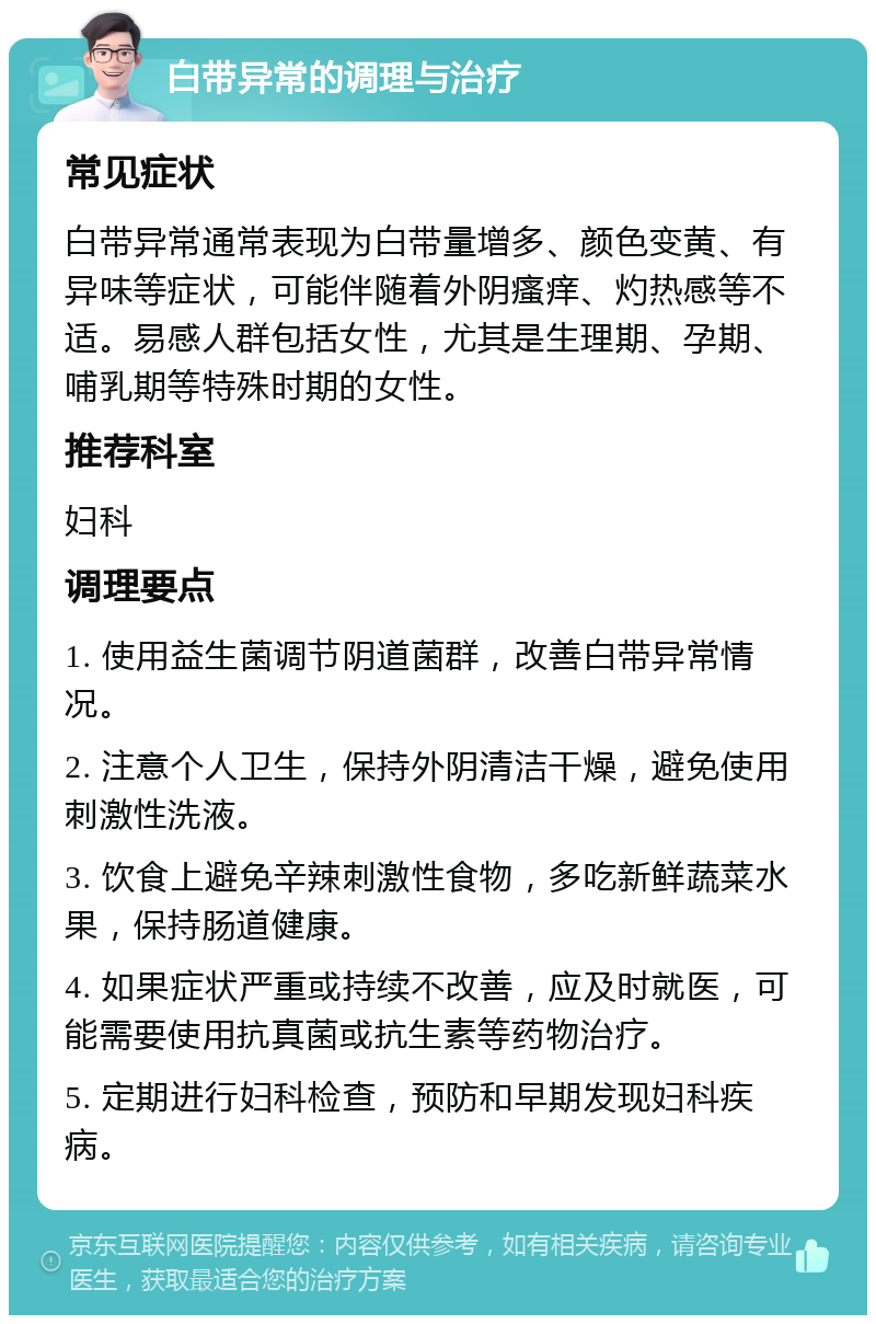 白带异常的调理与治疗 常见症状 白带异常通常表现为白带量增多、颜色变黄、有异味等症状，可能伴随着外阴瘙痒、灼热感等不适。易感人群包括女性，尤其是生理期、孕期、哺乳期等特殊时期的女性。 推荐科室 妇科 调理要点 1. 使用益生菌调节阴道菌群，改善白带异常情况。 2. 注意个人卫生，保持外阴清洁干燥，避免使用刺激性洗液。 3. 饮食上避免辛辣刺激性食物，多吃新鲜蔬菜水果，保持肠道健康。 4. 如果症状严重或持续不改善，应及时就医，可能需要使用抗真菌或抗生素等药物治疗。 5. 定期进行妇科检查，预防和早期发现妇科疾病。