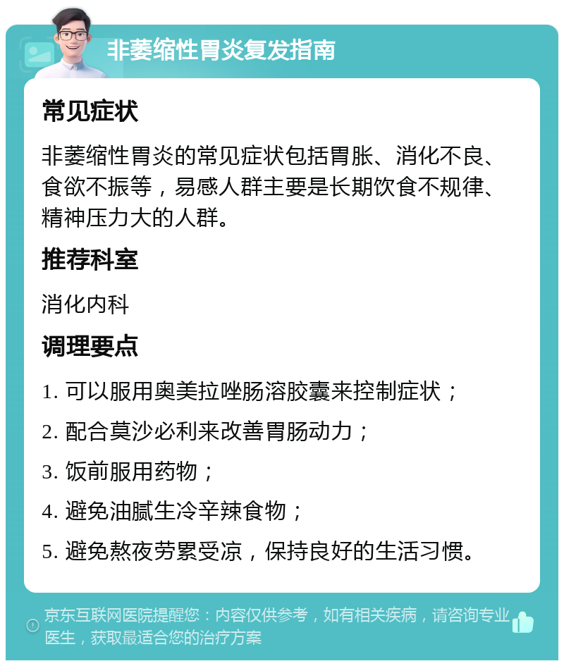 非萎缩性胃炎复发指南 常见症状 非萎缩性胃炎的常见症状包括胃胀、消化不良、食欲不振等，易感人群主要是长期饮食不规律、精神压力大的人群。 推荐科室 消化内科 调理要点 1. 可以服用奥美拉唑肠溶胶囊来控制症状； 2. 配合莫沙必利来改善胃肠动力； 3. 饭前服用药物； 4. 避免油腻生冷辛辣食物； 5. 避免熬夜劳累受凉，保持良好的生活习惯。