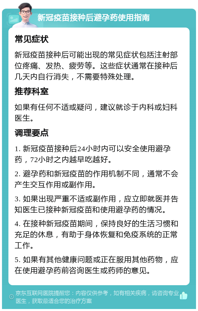 新冠疫苗接种后避孕药使用指南 常见症状 新冠疫苗接种后可能出现的常见症状包括注射部位疼痛、发热、疲劳等。这些症状通常在接种后几天内自行消失，不需要特殊处理。 推荐科室 如果有任何不适或疑问，建议就诊于内科或妇科医生。 调理要点 1. 新冠疫苗接种后24小时内可以安全使用避孕药，72小时之内越早吃越好。 2. 避孕药和新冠疫苗的作用机制不同，通常不会产生交互作用或副作用。 3. 如果出现严重不适或副作用，应立即就医并告知医生已接种新冠疫苗和使用避孕药的情况。 4. 在接种新冠疫苗期间，保持良好的生活习惯和充足的休息，有助于身体恢复和免疫系统的正常工作。 5. 如果有其他健康问题或正在服用其他药物，应在使用避孕药前咨询医生或药师的意见。