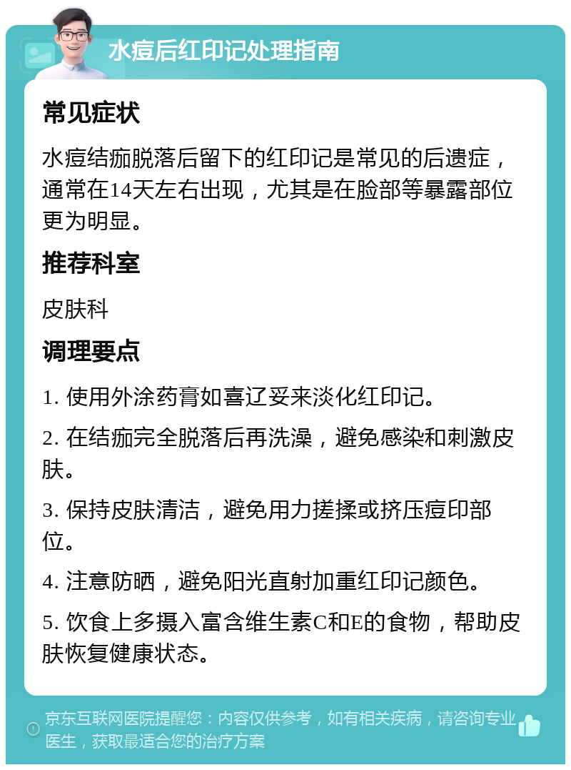 水痘后红印记处理指南 常见症状 水痘结痂脱落后留下的红印记是常见的后遗症，通常在14天左右出现，尤其是在脸部等暴露部位更为明显。 推荐科室 皮肤科 调理要点 1. 使用外涂药膏如喜辽妥来淡化红印记。 2. 在结痂完全脱落后再洗澡，避免感染和刺激皮肤。 3. 保持皮肤清洁，避免用力搓揉或挤压痘印部位。 4. 注意防晒，避免阳光直射加重红印记颜色。 5. 饮食上多摄入富含维生素C和E的食物，帮助皮肤恢复健康状态。