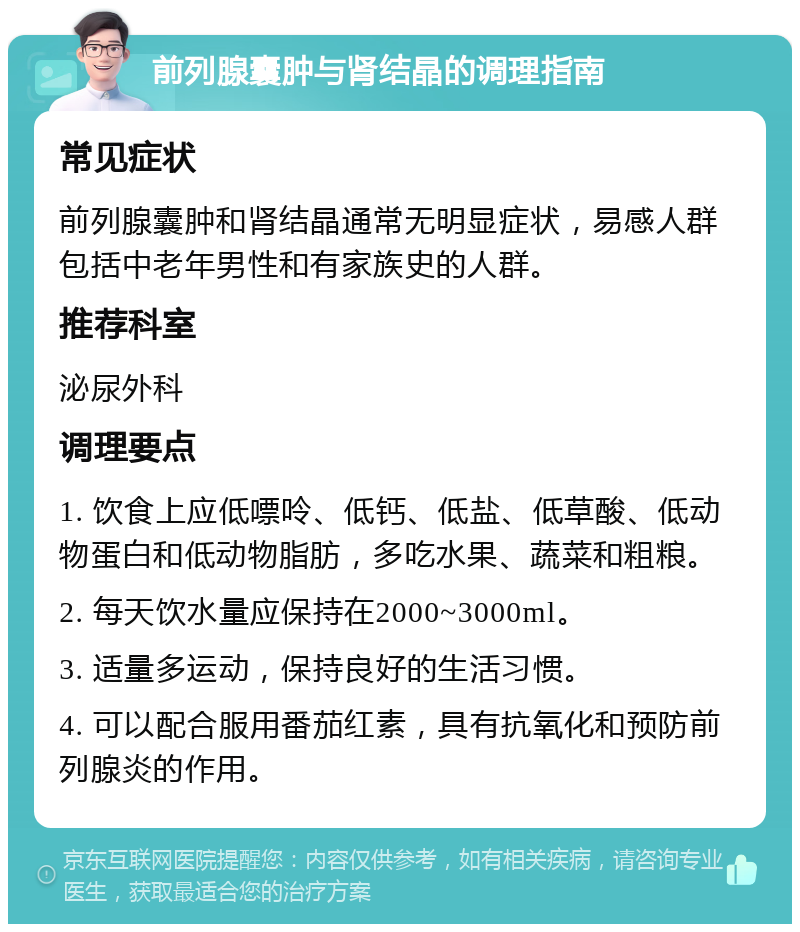 前列腺囊肿与肾结晶的调理指南 常见症状 前列腺囊肿和肾结晶通常无明显症状，易感人群包括中老年男性和有家族史的人群。 推荐科室 泌尿外科 调理要点 1. 饮食上应低嘌呤、低钙、低盐、低草酸、低动物蛋白和低动物脂肪，多吃水果、蔬菜和粗粮。 2. 每天饮水量应保持在2000~3000ml。 3. 适量多运动，保持良好的生活习惯。 4. 可以配合服用番茄红素，具有抗氧化和预防前列腺炎的作用。