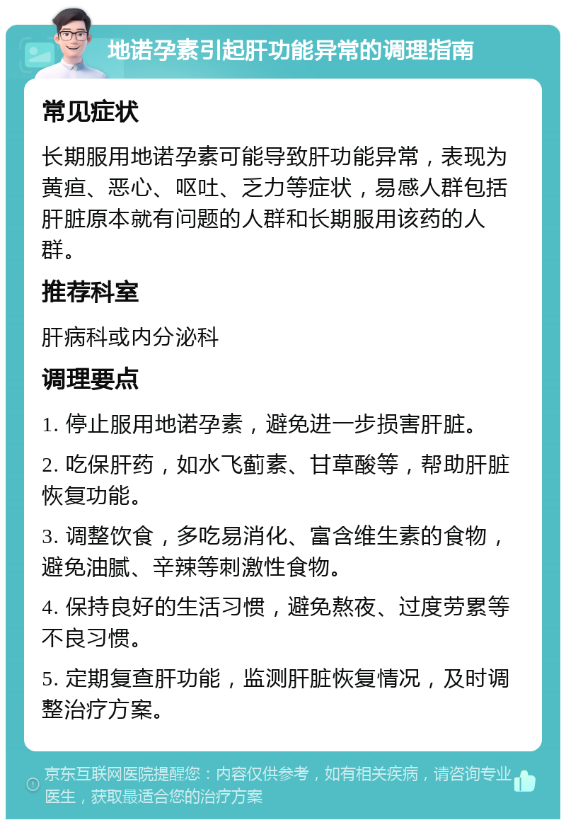 地诺孕素引起肝功能异常的调理指南 常见症状 长期服用地诺孕素可能导致肝功能异常，表现为黄疸、恶心、呕吐、乏力等症状，易感人群包括肝脏原本就有问题的人群和长期服用该药的人群。 推荐科室 肝病科或内分泌科 调理要点 1. 停止服用地诺孕素，避免进一步损害肝脏。 2. 吃保肝药，如水飞蓟素、甘草酸等，帮助肝脏恢复功能。 3. 调整饮食，多吃易消化、富含维生素的食物，避免油腻、辛辣等刺激性食物。 4. 保持良好的生活习惯，避免熬夜、过度劳累等不良习惯。 5. 定期复查肝功能，监测肝脏恢复情况，及时调整治疗方案。