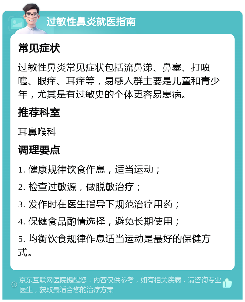 过敏性鼻炎就医指南 常见症状 过敏性鼻炎常见症状包括流鼻涕、鼻塞、打喷嚏、眼痒、耳痒等，易感人群主要是儿童和青少年，尤其是有过敏史的个体更容易患病。 推荐科室 耳鼻喉科 调理要点 1. 健康规律饮食作息，适当运动； 2. 检查过敏源，做脱敏治疗； 3. 发作时在医生指导下规范治疗用药； 4. 保健食品酌情选择，避免长期使用； 5. 均衡饮食规律作息适当运动是最好的保健方式。