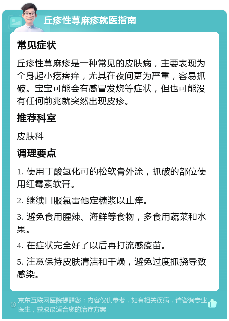 丘疹性荨麻疹就医指南 常见症状 丘疹性荨麻疹是一种常见的皮肤病，主要表现为全身起小疙瘩痒，尤其在夜间更为严重，容易抓破。宝宝可能会有感冒发烧等症状，但也可能没有任何前兆就突然出现皮疹。 推荐科室 皮肤科 调理要点 1. 使用丁酸氢化可的松软膏外涂，抓破的部位使用红霉素软膏。 2. 继续口服氯雷他定糖浆以止痒。 3. 避免食用腥辣、海鲜等食物，多食用蔬菜和水果。 4. 在症状完全好了以后再打流感疫苗。 5. 注意保持皮肤清洁和干燥，避免过度抓挠导致感染。