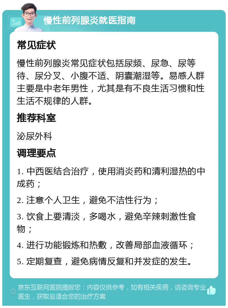 慢性前列腺炎就医指南 常见症状 慢性前列腺炎常见症状包括尿频、尿急、尿等待、尿分叉、小腹不适、阴囊潮湿等。易感人群主要是中老年男性，尤其是有不良生活习惯和性生活不规律的人群。 推荐科室 泌尿外科 调理要点 1. 中西医结合治疗，使用消炎药和清利湿热的中成药； 2. 注意个人卫生，避免不洁性行为； 3. 饮食上要清淡，多喝水，避免辛辣刺激性食物； 4. 进行功能锻炼和热敷，改善局部血液循环； 5. 定期复查，避免病情反复和并发症的发生。