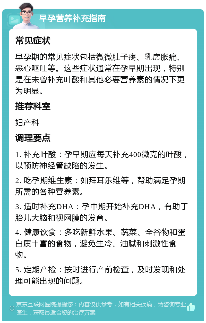 早孕营养补充指南 常见症状 早孕期的常见症状包括微微肚子疼、乳房胀痛、恶心呕吐等。这些症状通常在孕早期出现，特别是在未曾补充叶酸和其他必要营养素的情况下更为明显。 推荐科室 妇产科 调理要点 1. 补充叶酸：孕早期应每天补充400微克的叶酸，以预防神经管缺陷的发生。 2. 吃孕期维生素：如拜耳乐维等，帮助满足孕期所需的各种营养素。 3. 适时补充DHA：孕中期开始补充DHA，有助于胎儿大脑和视网膜的发育。 4. 健康饮食：多吃新鲜水果、蔬菜、全谷物和蛋白质丰富的食物，避免生冷、油腻和刺激性食物。 5. 定期产检：按时进行产前检查，及时发现和处理可能出现的问题。