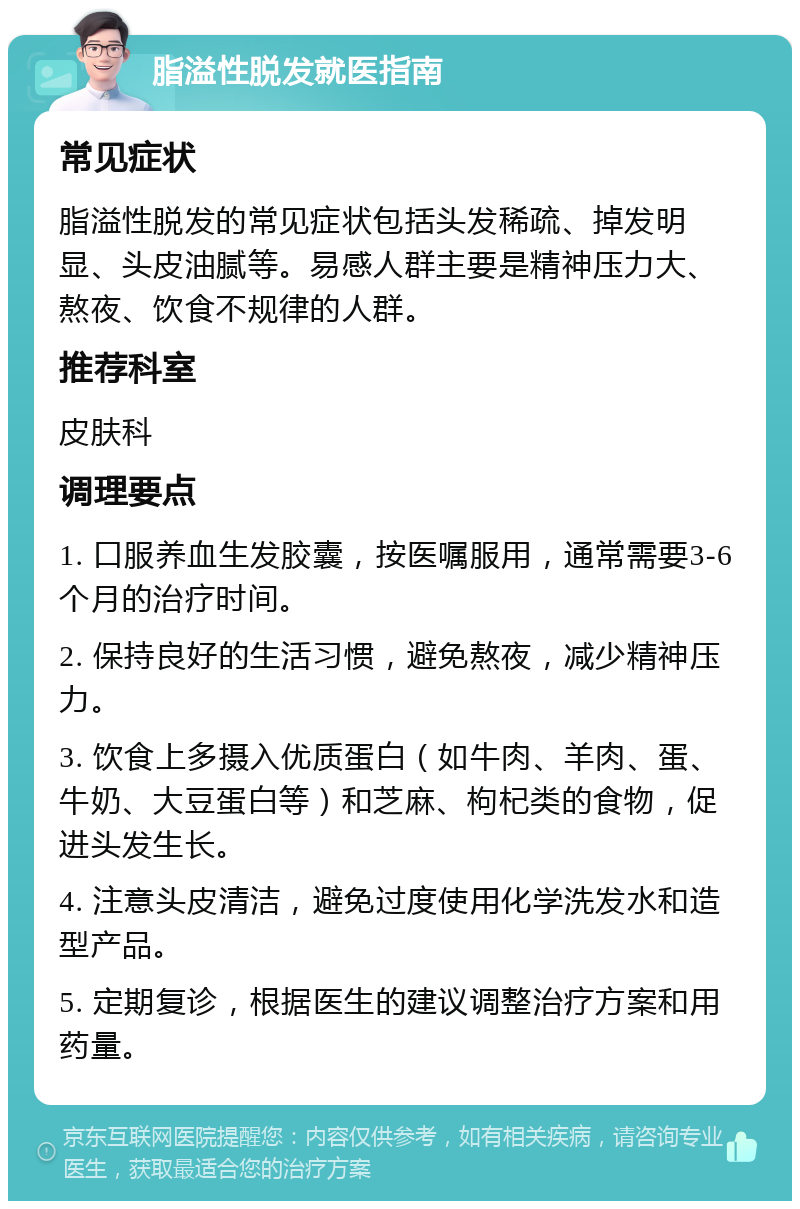 脂溢性脱发就医指南 常见症状 脂溢性脱发的常见症状包括头发稀疏、掉发明显、头皮油腻等。易感人群主要是精神压力大、熬夜、饮食不规律的人群。 推荐科室 皮肤科 调理要点 1. 口服养血生发胶囊，按医嘱服用，通常需要3-6个月的治疗时间。 2. 保持良好的生活习惯，避免熬夜，减少精神压力。 3. 饮食上多摄入优质蛋白（如牛肉、羊肉、蛋、牛奶、大豆蛋白等）和芝麻、枸杞类的食物，促进头发生长。 4. 注意头皮清洁，避免过度使用化学洗发水和造型产品。 5. 定期复诊，根据医生的建议调整治疗方案和用药量。