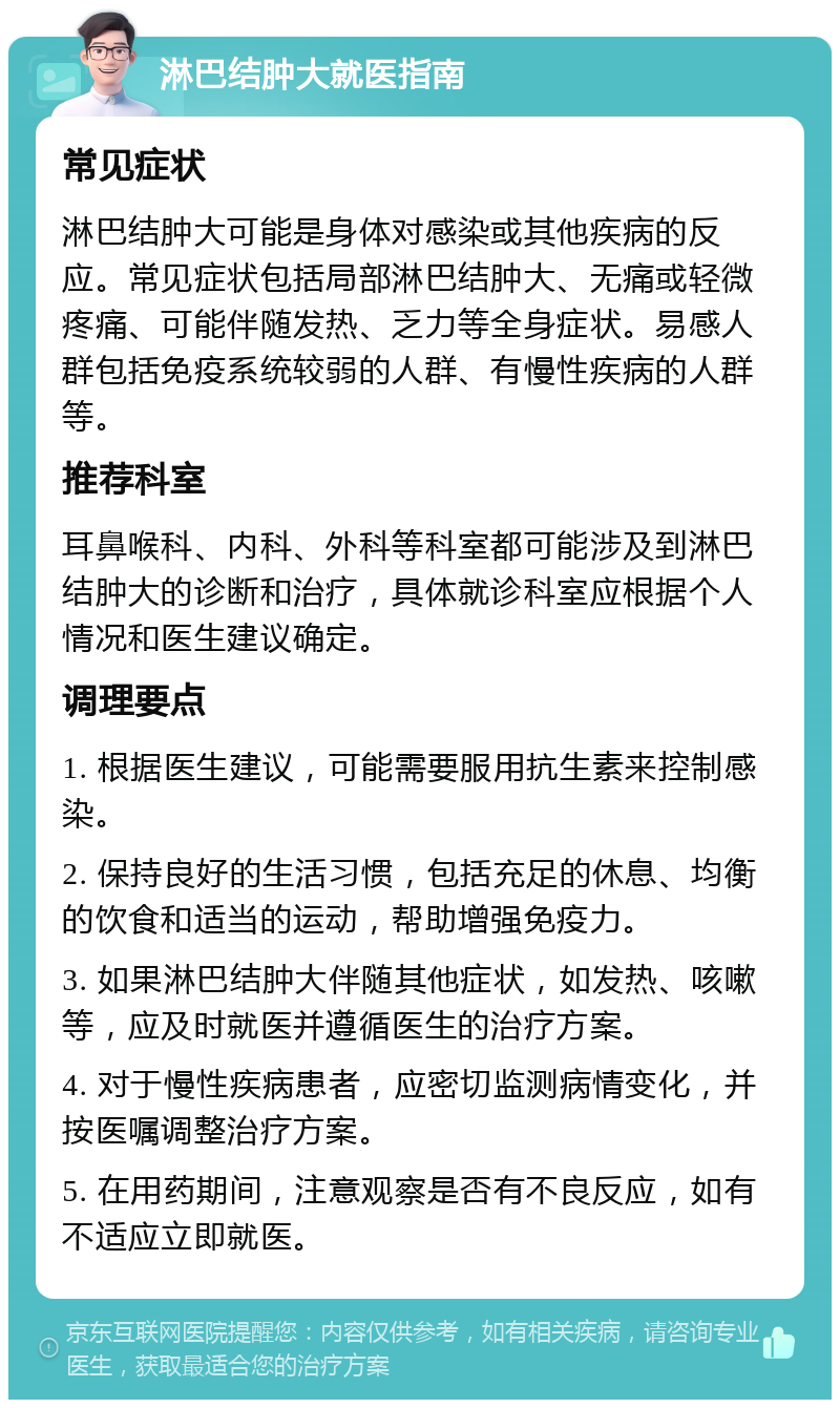 淋巴结肿大就医指南 常见症状 淋巴结肿大可能是身体对感染或其他疾病的反应。常见症状包括局部淋巴结肿大、无痛或轻微疼痛、可能伴随发热、乏力等全身症状。易感人群包括免疫系统较弱的人群、有慢性疾病的人群等。 推荐科室 耳鼻喉科、内科、外科等科室都可能涉及到淋巴结肿大的诊断和治疗，具体就诊科室应根据个人情况和医生建议确定。 调理要点 1. 根据医生建议，可能需要服用抗生素来控制感染。 2. 保持良好的生活习惯，包括充足的休息、均衡的饮食和适当的运动，帮助增强免疫力。 3. 如果淋巴结肿大伴随其他症状，如发热、咳嗽等，应及时就医并遵循医生的治疗方案。 4. 对于慢性疾病患者，应密切监测病情变化，并按医嘱调整治疗方案。 5. 在用药期间，注意观察是否有不良反应，如有不适应立即就医。