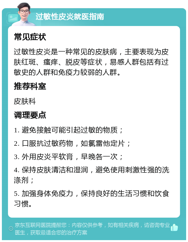 过敏性皮炎就医指南 常见症状 过敏性皮炎是一种常见的皮肤病，主要表现为皮肤红斑、瘙痒、脱皮等症状，易感人群包括有过敏史的人群和免疫力较弱的人群。 推荐科室 皮肤科 调理要点 1. 避免接触可能引起过敏的物质； 2. 口服抗过敏药物，如氯雷他定片； 3. 外用皮炎平软膏，早晚各一次； 4. 保持皮肤清洁和湿润，避免使用刺激性强的洗涤剂； 5. 加强身体免疫力，保持良好的生活习惯和饮食习惯。