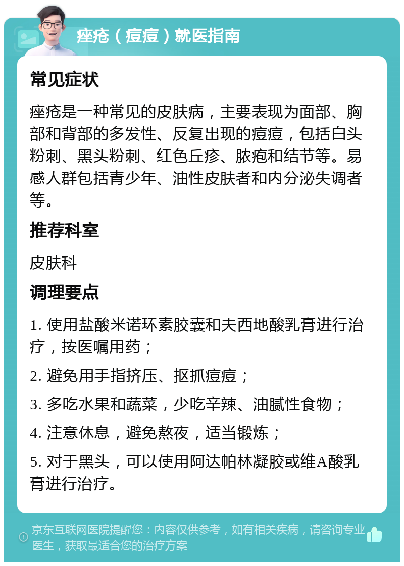 痤疮（痘痘）就医指南 常见症状 痤疮是一种常见的皮肤病，主要表现为面部、胸部和背部的多发性、反复出现的痘痘，包括白头粉刺、黑头粉刺、红色丘疹、脓疱和结节等。易感人群包括青少年、油性皮肤者和内分泌失调者等。 推荐科室 皮肤科 调理要点 1. 使用盐酸米诺环素胶囊和夫西地酸乳膏进行治疗，按医嘱用药； 2. 避免用手指挤压、抠抓痘痘； 3. 多吃水果和蔬菜，少吃辛辣、油腻性食物； 4. 注意休息，避免熬夜，适当锻炼； 5. 对于黑头，可以使用阿达帕林凝胶或维A酸乳膏进行治疗。