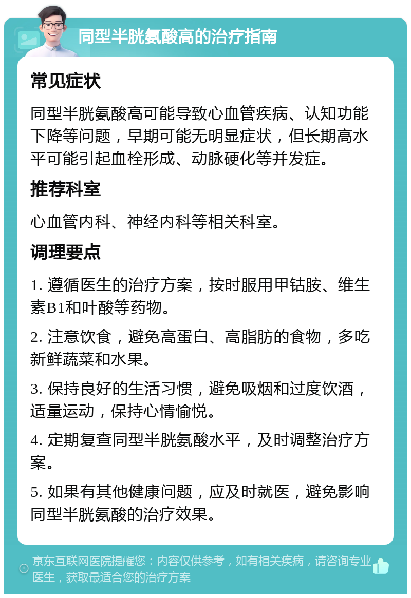 同型半胱氨酸高的治疗指南 常见症状 同型半胱氨酸高可能导致心血管疾病、认知功能下降等问题，早期可能无明显症状，但长期高水平可能引起血栓形成、动脉硬化等并发症。 推荐科室 心血管内科、神经内科等相关科室。 调理要点 1. 遵循医生的治疗方案，按时服用甲钴胺、维生素B1和叶酸等药物。 2. 注意饮食，避免高蛋白、高脂肪的食物，多吃新鲜蔬菜和水果。 3. 保持良好的生活习惯，避免吸烟和过度饮酒，适量运动，保持心情愉悦。 4. 定期复查同型半胱氨酸水平，及时调整治疗方案。 5. 如果有其他健康问题，应及时就医，避免影响同型半胱氨酸的治疗效果。