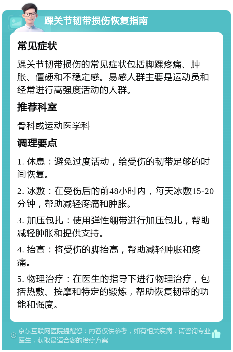 踝关节韧带损伤恢复指南 常见症状 踝关节韧带损伤的常见症状包括脚踝疼痛、肿胀、僵硬和不稳定感。易感人群主要是运动员和经常进行高强度活动的人群。 推荐科室 骨科或运动医学科 调理要点 1. 休息：避免过度活动，给受伤的韧带足够的时间恢复。 2. 冰敷：在受伤后的前48小时内，每天冰敷15-20分钟，帮助减轻疼痛和肿胀。 3. 加压包扎：使用弹性绷带进行加压包扎，帮助减轻肿胀和提供支持。 4. 抬高：将受伤的脚抬高，帮助减轻肿胀和疼痛。 5. 物理治疗：在医生的指导下进行物理治疗，包括热敷、按摩和特定的锻炼，帮助恢复韧带的功能和强度。