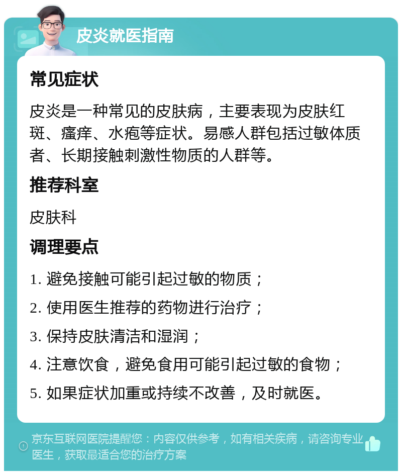 皮炎就医指南 常见症状 皮炎是一种常见的皮肤病，主要表现为皮肤红斑、瘙痒、水疱等症状。易感人群包括过敏体质者、长期接触刺激性物质的人群等。 推荐科室 皮肤科 调理要点 1. 避免接触可能引起过敏的物质； 2. 使用医生推荐的药物进行治疗； 3. 保持皮肤清洁和湿润； 4. 注意饮食，避免食用可能引起过敏的食物； 5. 如果症状加重或持续不改善，及时就医。