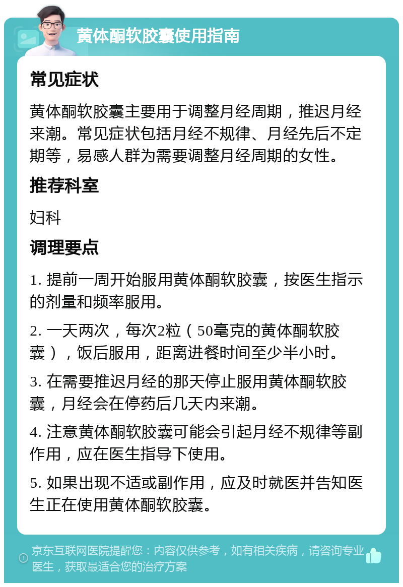 黄体酮软胶囊使用指南 常见症状 黄体酮软胶囊主要用于调整月经周期，推迟月经来潮。常见症状包括月经不规律、月经先后不定期等，易感人群为需要调整月经周期的女性。 推荐科室 妇科 调理要点 1. 提前一周开始服用黄体酮软胶囊，按医生指示的剂量和频率服用。 2. 一天两次，每次2粒（50毫克的黄体酮软胶囊），饭后服用，距离进餐时间至少半小时。 3. 在需要推迟月经的那天停止服用黄体酮软胶囊，月经会在停药后几天内来潮。 4. 注意黄体酮软胶囊可能会引起月经不规律等副作用，应在医生指导下使用。 5. 如果出现不适或副作用，应及时就医并告知医生正在使用黄体酮软胶囊。