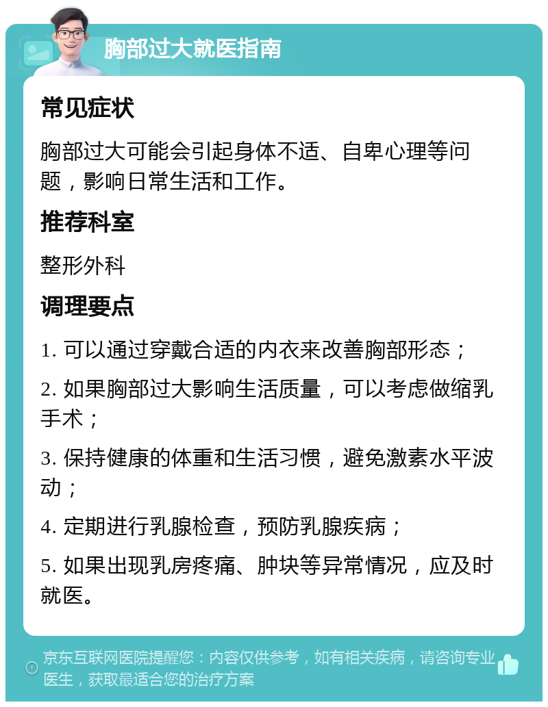 胸部过大就医指南 常见症状 胸部过大可能会引起身体不适、自卑心理等问题，影响日常生活和工作。 推荐科室 整形外科 调理要点 1. 可以通过穿戴合适的内衣来改善胸部形态； 2. 如果胸部过大影响生活质量，可以考虑做缩乳手术； 3. 保持健康的体重和生活习惯，避免激素水平波动； 4. 定期进行乳腺检查，预防乳腺疾病； 5. 如果出现乳房疼痛、肿块等异常情况，应及时就医。