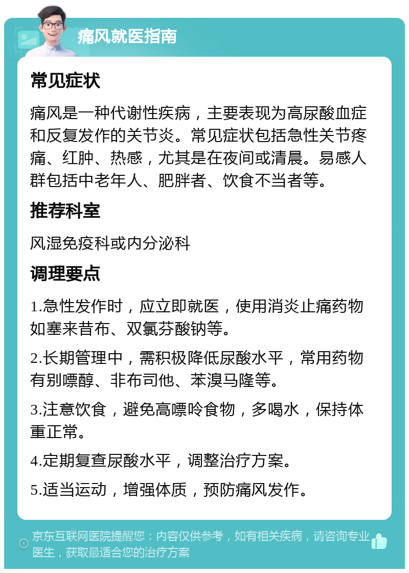 痛风就医指南 常见症状 痛风是一种代谢性疾病，主要表现为高尿酸血症和反复发作的关节炎。常见症状包括急性关节疼痛、红肿、热感，尤其是在夜间或清晨。易感人群包括中老年人、肥胖者、饮食不当者等。 推荐科室 风湿免疫科或内分泌科 调理要点 1.急性发作时，应立即就医，使用消炎止痛药物如塞来昔布、双氯芬酸钠等。 2.长期管理中，需积极降低尿酸水平，常用药物有别嘌醇、非布司他、苯溴马隆等。 3.注意饮食，避免高嘌呤食物，多喝水，保持体重正常。 4.定期复查尿酸水平，调整治疗方案。 5.适当运动，增强体质，预防痛风发作。