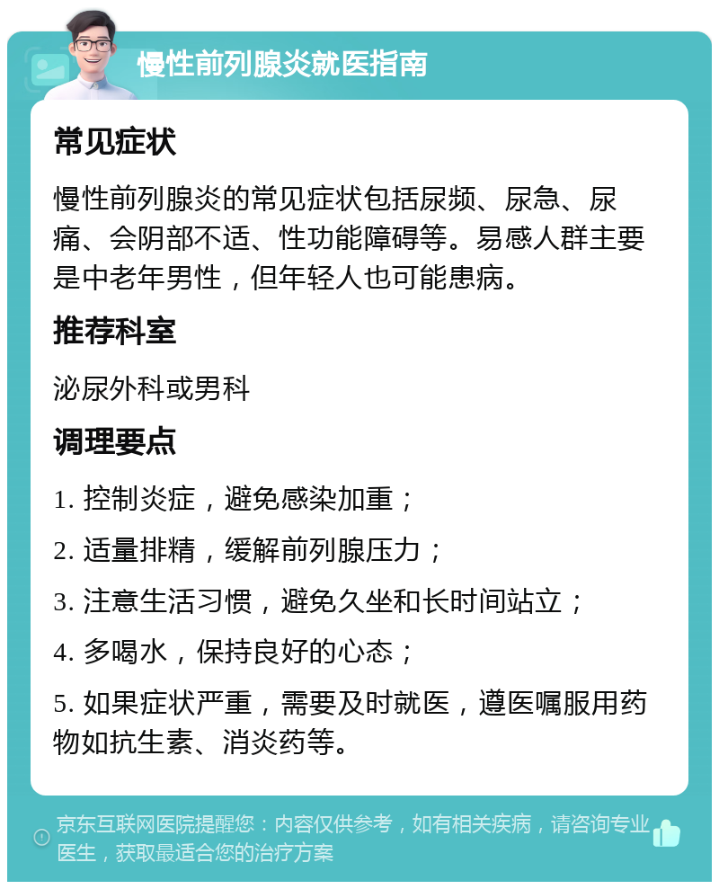 慢性前列腺炎就医指南 常见症状 慢性前列腺炎的常见症状包括尿频、尿急、尿痛、会阴部不适、性功能障碍等。易感人群主要是中老年男性，但年轻人也可能患病。 推荐科室 泌尿外科或男科 调理要点 1. 控制炎症，避免感染加重； 2. 适量排精，缓解前列腺压力； 3. 注意生活习惯，避免久坐和长时间站立； 4. 多喝水，保持良好的心态； 5. 如果症状严重，需要及时就医，遵医嘱服用药物如抗生素、消炎药等。