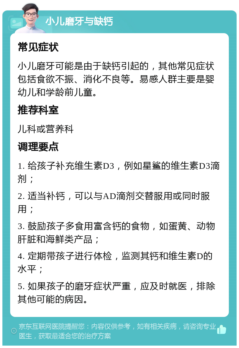 小儿磨牙与缺钙 常见症状 小儿磨牙可能是由于缺钙引起的，其他常见症状包括食欲不振、消化不良等。易感人群主要是婴幼儿和学龄前儿童。 推荐科室 儿科或营养科 调理要点 1. 给孩子补充维生素D3，例如星鲨的维生素D3滴剂； 2. 适当补钙，可以与AD滴剂交替服用或同时服用； 3. 鼓励孩子多食用富含钙的食物，如蛋黄、动物肝脏和海鲜类产品； 4. 定期带孩子进行体检，监测其钙和维生素D的水平； 5. 如果孩子的磨牙症状严重，应及时就医，排除其他可能的病因。