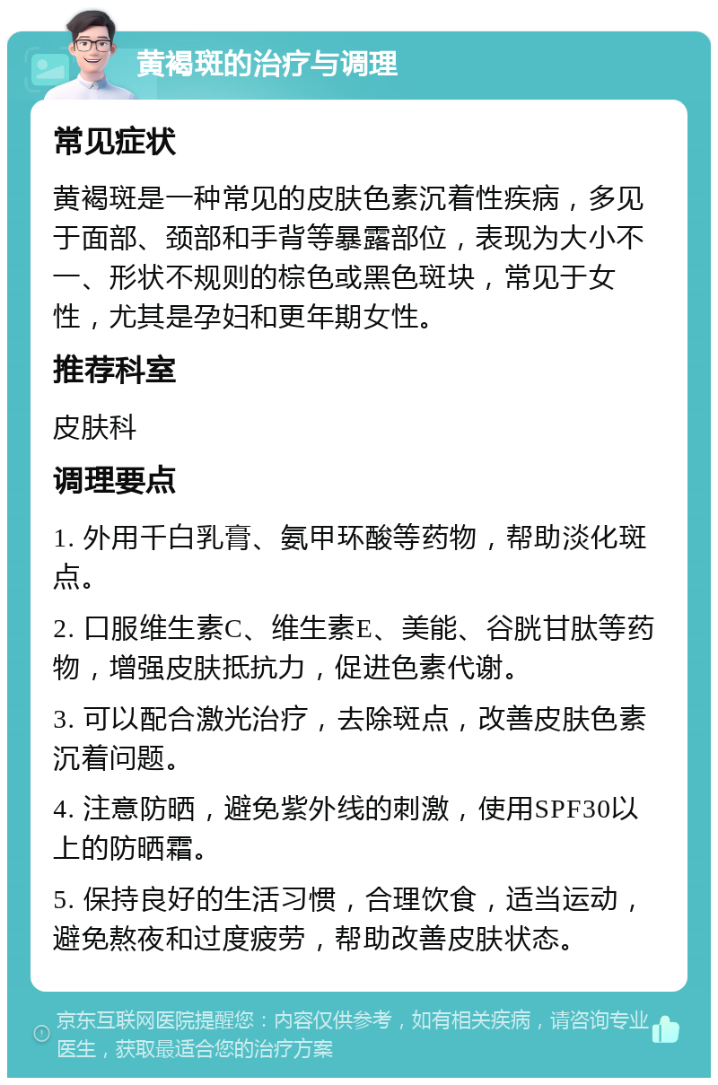 黄褐斑的治疗与调理 常见症状 黄褐斑是一种常见的皮肤色素沉着性疾病，多见于面部、颈部和手背等暴露部位，表现为大小不一、形状不规则的棕色或黑色斑块，常见于女性，尤其是孕妇和更年期女性。 推荐科室 皮肤科 调理要点 1. 外用千白乳膏、氨甲环酸等药物，帮助淡化斑点。 2. 口服维生素C、维生素E、美能、谷胱甘肽等药物，增强皮肤抵抗力，促进色素代谢。 3. 可以配合激光治疗，去除斑点，改善皮肤色素沉着问题。 4. 注意防晒，避免紫外线的刺激，使用SPF30以上的防晒霜。 5. 保持良好的生活习惯，合理饮食，适当运动，避免熬夜和过度疲劳，帮助改善皮肤状态。