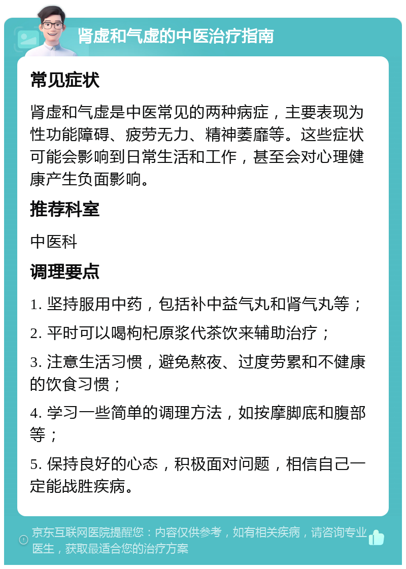 肾虚和气虚的中医治疗指南 常见症状 肾虚和气虚是中医常见的两种病症，主要表现为性功能障碍、疲劳无力、精神萎靡等。这些症状可能会影响到日常生活和工作，甚至会对心理健康产生负面影响。 推荐科室 中医科 调理要点 1. 坚持服用中药，包括补中益气丸和肾气丸等； 2. 平时可以喝枸杞原浆代茶饮来辅助治疗； 3. 注意生活习惯，避免熬夜、过度劳累和不健康的饮食习惯； 4. 学习一些简单的调理方法，如按摩脚底和腹部等； 5. 保持良好的心态，积极面对问题，相信自己一定能战胜疾病。