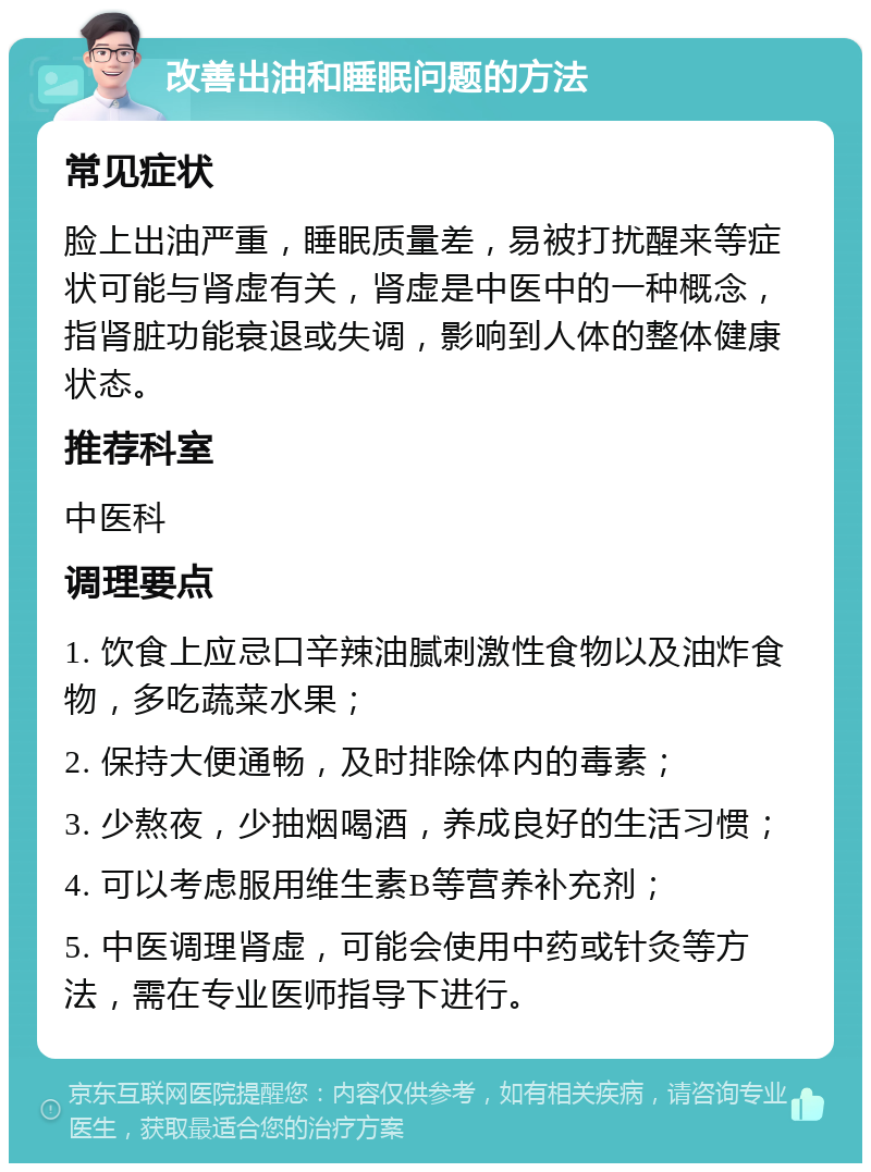 改善出油和睡眠问题的方法 常见症状 脸上出油严重，睡眠质量差，易被打扰醒来等症状可能与肾虚有关，肾虚是中医中的一种概念，指肾脏功能衰退或失调，影响到人体的整体健康状态。 推荐科室 中医科 调理要点 1. 饮食上应忌口辛辣油腻刺激性食物以及油炸食物，多吃蔬菜水果； 2. 保持大便通畅，及时排除体内的毒素； 3. 少熬夜，少抽烟喝酒，养成良好的生活习惯； 4. 可以考虑服用维生素B等营养补充剂； 5. 中医调理肾虚，可能会使用中药或针灸等方法，需在专业医师指导下进行。