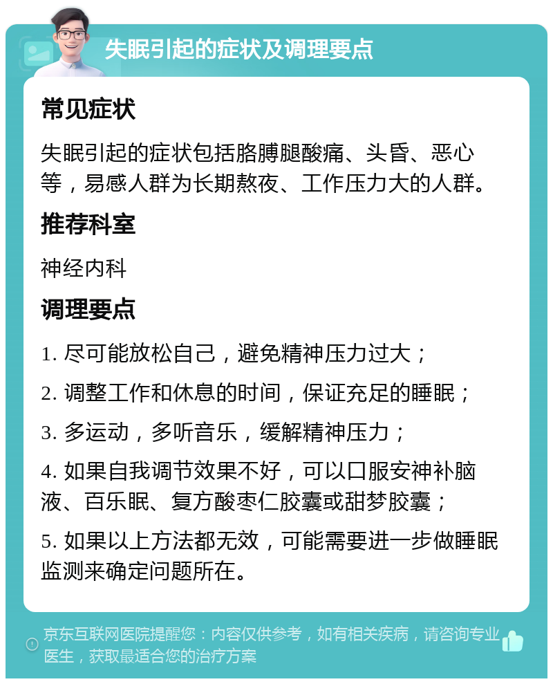 失眠引起的症状及调理要点 常见症状 失眠引起的症状包括胳膊腿酸痛、头昏、恶心等，易感人群为长期熬夜、工作压力大的人群。 推荐科室 神经内科 调理要点 1. 尽可能放松自己，避免精神压力过大； 2. 调整工作和休息的时间，保证充足的睡眠； 3. 多运动，多听音乐，缓解精神压力； 4. 如果自我调节效果不好，可以口服安神补脑液、百乐眠、复方酸枣仁胶囊或甜梦胶囊； 5. 如果以上方法都无效，可能需要进一步做睡眠监测来确定问题所在。