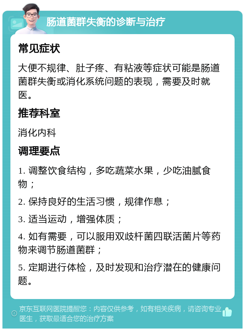 肠道菌群失衡的诊断与治疗 常见症状 大便不规律、肚子疼、有粘液等症状可能是肠道菌群失衡或消化系统问题的表现，需要及时就医。 推荐科室 消化内科 调理要点 1. 调整饮食结构，多吃蔬菜水果，少吃油腻食物； 2. 保持良好的生活习惯，规律作息； 3. 适当运动，增强体质； 4. 如有需要，可以服用双歧杆菌四联活菌片等药物来调节肠道菌群； 5. 定期进行体检，及时发现和治疗潜在的健康问题。