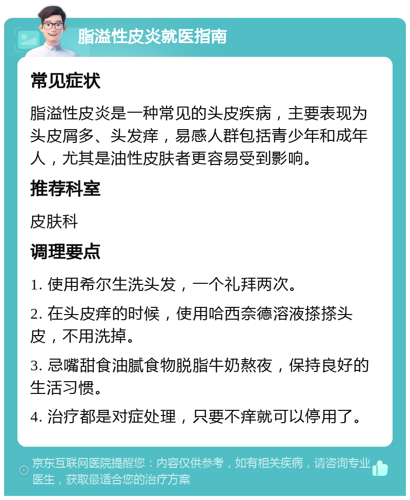 脂溢性皮炎就医指南 常见症状 脂溢性皮炎是一种常见的头皮疾病，主要表现为头皮屑多、头发痒，易感人群包括青少年和成年人，尤其是油性皮肤者更容易受到影响。 推荐科室 皮肤科 调理要点 1. 使用希尔生洗头发，一个礼拜两次。 2. 在头皮痒的时候，使用哈西奈德溶液搽搽头皮，不用洗掉。 3. 忌嘴甜食油腻食物脱脂牛奶熬夜，保持良好的生活习惯。 4. 治疗都是对症处理，只要不痒就可以停用了。