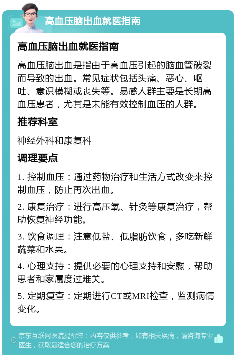 高血压脑出血就医指南 高血压脑出血就医指南 高血压脑出血是指由于高血压引起的脑血管破裂而导致的出血。常见症状包括头痛、恶心、呕吐、意识模糊或丧失等。易感人群主要是长期高血压患者，尤其是未能有效控制血压的人群。 推荐科室 神经外科和康复科 调理要点 1. 控制血压：通过药物治疗和生活方式改变来控制血压，防止再次出血。 2. 康复治疗：进行高压氧、针灸等康复治疗，帮助恢复神经功能。 3. 饮食调理：注意低盐、低脂肪饮食，多吃新鲜蔬菜和水果。 4. 心理支持：提供必要的心理支持和安慰，帮助患者和家属度过难关。 5. 定期复查：定期进行CT或MRI检查，监测病情变化。